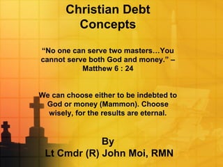 Christian Debt
Concepts
“No one can serve two masters…You
cannot serve both God and money.” –
Matthew 6 : 24
We can choose either to be indebted to
God or money (Mammon). Choose
wisely, for the results are eternal.
By
Lt Cmdr (R) John Moi, RMN
 