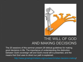 The 20 sessions of this seminar present 26 biblical guidelines for making
good decisions in life. The importance of understanding the distinction
between God's sovereign will and God's moral will is presented, and the
means that God uses to direct our path is explained.
http://www.growingchristians.org/courses/christian-decision-making/
THE WILL OF GOD
AND MAKING DECISIONS
 