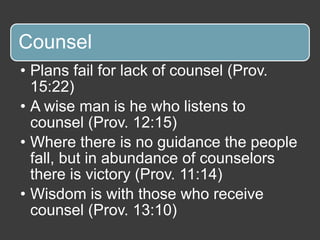 Counsel
• Plans fail for lack of counsel (Prov.
15:22)
• A wise man is he who listens to
counsel (Prov. 12:15)
• Where there is no guidance the people
fall, but in abundance of counselors
there is victory (Prov. 11:14)
• Wisdom is with those who receive
counsel (Prov. 13:10)
 