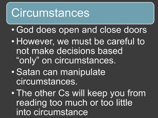 Circumstances
• God does open and close doors
• However, we must be careful to
not make decisions based
“only” on circumstances.
• Satan can manipulate
circumstances.
• The other Cs will keep you from
reading too much or too little
into circumstance
 