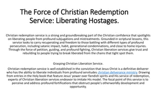 The Force of Christian Redemption
Service: Liberating Hostages.
Christian redemption service is a strong and groundbreaking part of the Christian confidence that spotlights
on liberating people from profound subjugations and mistreatments. Grounded in scriptural lessons, this
service looks to carry recuperating and freedom to those battling with different types of profound
persecution, including satanic impact, habit, generational condemnations, and close to home injuries.
Through the force of petition, guiding, and profound fighting, Christian liberation services give trust and
rebuilding to people trying to break liberated from the chains that tight spot them.
Grasping Christian Liberation Service.
Christian redemption service is well established in the conviction that Jesus Christ is a definitive deliverer
who has the ability to liberate individuals from profound servitudes christian deliverance ministry. Drawing
from entries in the Holy book that feature Jesus' power over fiendish spirits and His service of redemption,
experts of Christian liberation services endeavor to imitate His model. The focal point of this service is to
perceive and address profound fortifications that obstruct people's otherworldly development and
opportunity.
 