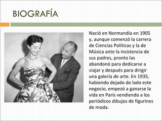 BIOGRAFÍA
            Nació en Normandía en 1905
            y, aunque comenzó la carrera
            de Ciencias Políticas y la de
            Música ante la insistencia de
            sus padres, pronto las
            abandonó para dedicarse a
            viajar y después para dirigir
            una galería de arte. En 1935,
            habiendo dejado de lado este
            negocio, empezó a ganarse la
            vida en París vendiendo a los
            periódicos dibujos de figurines
            de moda.
 