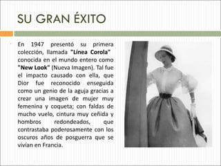 SU GRAN ÉXITO
•   En 1947 presentó su primera
    colección, llamada "Línea Corola"
    conocida en el mundo entero como
    "New Look" (Nueva Imagen). Tal fue
    el impacto causado con ella, que
    Dior fue reconocido enseguida
    como un genio de la aguja gracias a
    crear una imagen de mujer muy
    femenina y coqueta; con faldas de
    mucho vuelo, cintura muy ceñida y
    hombros       redondeados,     que
    contrastaba poderosamente con los
    oscuros años de posguerra que se
    vivían en Francia.
 