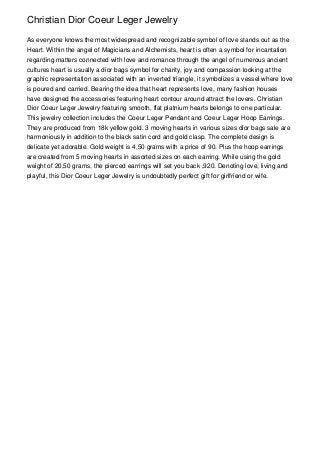 Christian Dior Coeur Leger Jewelry

As everyone knows the most widespread and recognizable symbol of love stands out as the
Heart. Within the angel of Magicians and Alchemists, heart is often a symbol for incantation
regarding matters connected with love and romance through the angel of numerous ancient
cultures heart is usually a dior bags symbol for charity, joy and compassion looking at the
graphic representation associated with an inverted triangle, it symbolizes a vessel where love
is poured and carried. Bearing the idea that heart represents love, many fashion houses
have designed the accessories featuring heart contour around attract the lovers. Christian
Dior Coeur Leger Jewelry featuring smooth, flat platnium hearts belongs to one particular.
This jewelry collection includes the Coeur Leger Pendant and Coeur Leger Hoop Earrings.
They are produced from 18k yellow gold. 3 moving hearts in various sizes dior bags sale are
harmoniously in addition to the black satin cord and gold clasp. The complete design is
delicate yet adorable. Gold weight is 4,50 grams with a price of 90. Plus the hoop earrings
are created from 5 moving hearts in assorted sizes on each earring. While using the gold
weight of 20,50 grams, the pierced earrings will set you back ,920. Denoting love, living and
playful, this Dior Coeur Leger Jewelry is undoubtedly perfect gift for girlfriend or wife.
 
