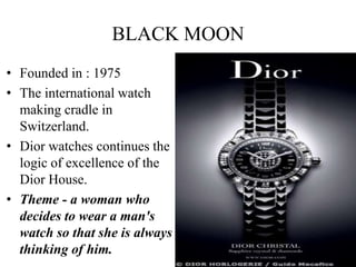 BLACK MOON
• Founded in : 1975
• The international watch
  making cradle in
  Switzerland.
• Dior watches continues the
  logic of excellence of the
  Dior House.
• Theme - a woman who
  decides to wear a man's
  watch so that she is always
  thinking of him.
 
