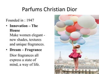 Parfums Christian Dior
Founded in : 1947
• Innovation – The
  House
  Make women elegant -
  new shades, textures
  and unique fragrances.
• Dream – Fragrance
  Dior fragrances all
  express a state of
  mind, a way of life.
 
