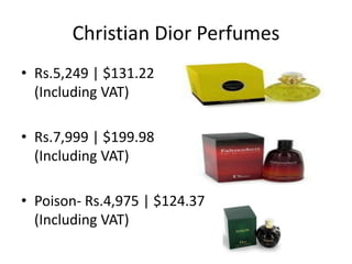 Christian Dior Perfumes
• Rs.5,249 | $131.22
  (Including VAT)

• Rs.7,999 | $199.98
  (Including VAT)

• Poison- Rs.4,975 | $124.37
  (Including VAT)
 