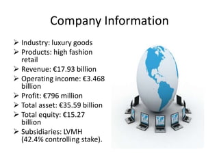 Company Information
 Industry: luxury goods
 Products: high fashion
  retail
 Revenue: €17.93 billion
 Operating income: €3.468
  billion
 Profit: €796 million
 Total asset: €35.59 billion
 Total equity: €15.27
  billion
 Subsidiaries: LVMH
  (42.4% controlling stake).
 