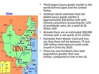 • Third largest luxury goods market in the
          world behind Japan and the United
          States.
China   • Goldman Sachs estimates that the
          global luxury goods market is
          approximately $50 billion USD with
          Chinese consumers accounting for 12%
          of worldwide sales, for a total of $6
          billion USD
        • Already there are an estimated 300,000
          Chinese with a net worth of $1 million
        • Estimates from Master Card and Visa
          are that there will be between 75 and
          100 million international credit cards
          issued in China by 2010.
        • China has one hundred cities with
          populations greater than one
          million, compared to nine in the US.
 