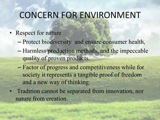 CONCERN FOR ENVIRONMENT
• Respect for nature
   – Protect biodiversity and ensure consumer health,
   – Harmless production methods, and the impeccable
     quality of proven products.
   – Factor of progress and competitiveness while for
     society it represents a tangible proof of freedom
     and a new way of thinking.
• Tradition cannot be separated from innovation, nor
  nature from creation.
 