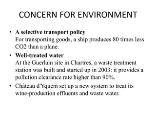 CONCERN FOR ENVIRONMENT
• A selective transport policy
  For transporting goods, a ship produces 80 times less
  CO2 than a plane.
• Well-treated water
  At the Guerlain site in Chartres, a waste treatment
  station was built and started up in 2003: it provides a
  pollution clearance rate higher than 90%.
• Château d'Yquem set up a new system to treat its
  wine-production effluents and waste water.
 