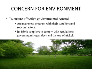 CONCERN FOR ENVIRONMENT
• To ensure effective environmental control
      • An awareness program with their suppliers and
        subcontractors.
      • Its fabric suppliers to comply with regulations
        governing nitrogen dyes and the use of nickel.
 