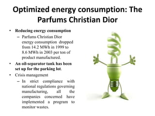Optimized energy consumption: The
       Parfums Christian Dior
• Reducing energy consumption
   – Parfums Christian Dior
      energy consumption dropped
      from 14.2 MWh in 1999 to
      8.6 MWh in 2003 per ton of
      product manufactured.
• An oil-separator tank has been
  set up for the parking lot.
• Crisis management
   – In strict compliance with
      national regulations governing
      manufacturing,      all    the
      companies concerned have
      implemented a program to
      monitor wastes.
 