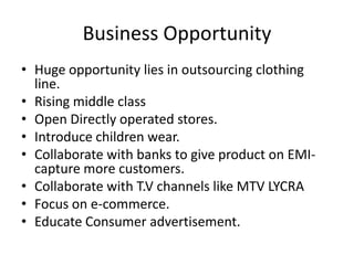 Business Opportunity
• Huge opportunity lies in outsourcing clothing
  line.
• Rising middle class
• Open Directly operated stores.
• Introduce children wear.
• Collaborate with banks to give product on EMI-
  capture more customers.
• Collaborate with T.V channels like MTV LYCRA
• Focus on e-commerce.
• Educate Consumer advertisement.
 