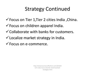 Strategy Continued
Focus on Tier 1,Tier 2 cities India ,China.
Focus on children apparel India.
Collaborate with banks for customers.
Localize market strategy in India.
Focus on e-commerce.




                http://www.businessoffashion.com/2010/0
                  1/in-india-luxury-brands-need-localised-
                               strategies.html
 