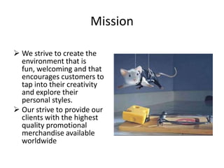 Mission

 We strive to create the
  environment that is
  fun, welcoming and that
  encourages customers to
  tap into their creativity
  and explore their
  personal styles.
 Our strive to provide our
  clients with the highest
  quality promotional
  merchandise available
  worldwide
 