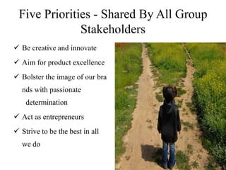 Five Priorities - Shared By All Group
              Stakeholders
 Be creative and innovate
 Aim for product excellence
 Bolster the image of our bra
  nds with passionate
    determination
 Act as entrepreneurs
 Strive to be the best in all
  we do
 