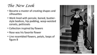 The New Look 
•Became a master of creating shapes and silhouettes 
•Work lined with percale, boned, bustier- style bodices, hip padding, wasp-waisted corsets, petticoats 
•Collection inspired by flowers 
•Rose was his favorite flower 
•Line resembled flowers, petals, loops of figure 8  