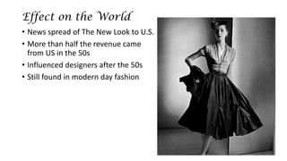 Effect on the World 
•News spread of The New Look to U.S. 
•More than half the revenue came from US in the 50s 
•Influenced designers after the 50s 
•Still found in modern day fashion  