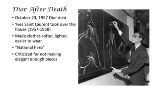 Dior After Death 
•October 23, 1957 Dior died 
•Yves Saint Laurent took over the house (1957-1958) 
•Made clothes softer, lighter, easier to wear 
•“National hero” 
•Criticized for not making elegant enough pieces  