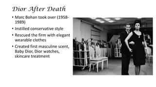 Dior After Death 
•Marc Bohantook over (1958- 1989) 
•Instilled conservative style 
•Rescued the firm with elegant wearable clothes 
•Created first masculine scent, Baby Dior, Dior watches, skincare treatment  