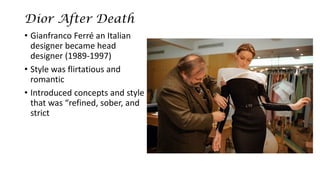 Dior After Death 
•Gianfranco Ferréan Italian designer became head designer (1989-1997) 
•Style was flirtatiousand romantic 
•Introduced concepts and style that was “refined, sober, and strict  