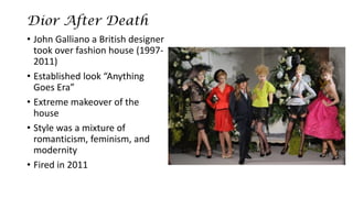 Dior After Death 
•John Galliano a British designer took over fashion house (1997- 2011) 
•Established look “Anything Goes Era” 
•Extreme makeover of the house 
•Style was a mixture of romanticism, feminism, and modernity 
•Fired in 2011  