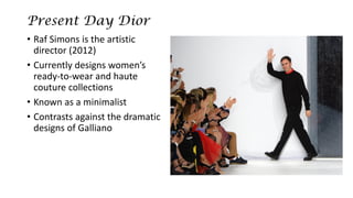 Present Day Dior 
•RafSimons is the artistic director (2012) 
•Currently designs women’s ready-to-wear and haute couture collections 
•Known as a minimalist 
•Contrasts against the dramatic designs of Galliano  