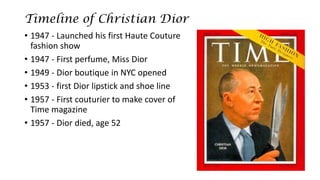 Timeline of Christian Dior 
•1947 -Launched his first Haute Couture fashion show 
•1947 -First perfume, Miss Dior 
•1949 -Dior boutique in NYC opened 
•1953 -first Dior lipstick and shoe line 
•1957 -First couturier to make cover of Time magazine 
•1957 -Dior died, age 52  