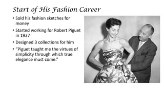Start of His Fashion Career 
•Sold his fashion sketches for money 
•Started working for Robert Piguetin 1937 
•Designed 3 collections for him 
•“Piguettaught me the virtues of simplicity through which true elegance must come.”  