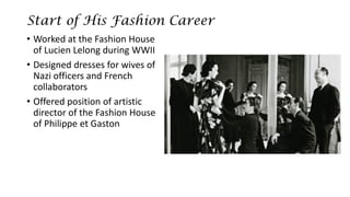 Start of His Fashion Career 
•Worked at the Fashion House of Lucien Lelongduring WWII 
•Designed dresses for wives of Nazi officers and French collaborators 
•Offered position of artistic director of the Fashion House of Philippe et Gaston  