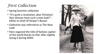 First Collection 
•Spring-Summer collection 
•“It’s quite a revolution, dear Christian! Your dresses have such a new look!” - Editor-in-chief of Harper’s Bazaar 
•Collection was referred to as The New Look 
•Pairs regained the title of fashion capitol of the world thanks to Dior after slightly losing it during WWII  