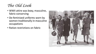 The Old Look 
•WWII attire was boxy, masculine, fabric-conserving 
•De-feminized uniforms worn by women traditionally in masculine occupations 
•Ration restrictions on fabric  