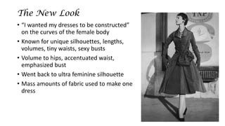 The New Look 
•“I wanted my dresses to be constructed” on the curves of the female body 
•Known for unique silhouettes, lengths, volumes, tiny waists, sexy busts 
•Volume to hips, accentuated waist, emphasized bust 
•Went back to ultra feminine silhouette 
•Mass amounts of fabric used to make one dress  