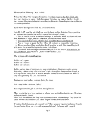 Please read the following: Acts 10:1-48
Notice that while Peter was preaching about Jesus they received the Holy Spirit, later
they were baptized in water. ( Only born again Christians can receive the Holy Spirit )
they became Christians before they were baptized in water. Water Baptism has nothing to
do with regeneration.
Peter shares the experience with the Jewish Christians
Acts 11:12-17 And the spirit bade me go with them, nothing doubting. Moreover these
six brethren accompanied me, and we entered into the man's house:
13. And he shewed us how he had seen an angel in his house, which stood and said unto
him, Send men to Joppa, and call for Simon, whose surname is Peter;
14. Who shall tell thee words, whereby thou and all thy house shall be saved.
15. And as I began to speak, the Holy Ghost fell on them, as on us at the beginning.
16. Then remembered I the word of the Lord, how that he said, John indeed baptized
with water; but ye shall be baptized with the Holy Ghost.
17. Forasmuch then as God gave them the like gift as he did unto us, who believed on
the Lord Jesus Christ; what was I, that I could withstand God?
The problem with infant baptism.
Babies can’t repent
Babies can’t believe
Babies can’t confess
Babies are in a state of innocence. At some point in time, children recognize wrong.
When they choose wrong (sin) over what’s right; the original sin nature is activated; at
which point that young man or woman becomes a sinner in need of salvation; which is
only through and by the Lord Jesus Christ.
Each person must make a personal choice for Jesus.
Can a baby make a personal choice?
Has it rejected God’s gift of salvation through Jesus?
Many people that have been baptized as infants, grow up thinking that they are Christians
and most attend a church.
Their lives are evidence that they have never experienced a heart change. They live a life
of sin and have no desire for God. Their religion soothes their conscience
If reading this bothers you, ask yourself why? Have you ever repented and asked Jesus to
be your Savior. Have you ever made a personal choice? Be honest with yourself.
Pg.11
 