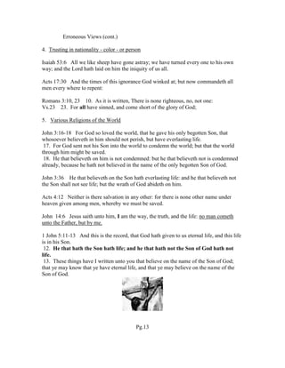 Erroneous Views (cont.)
4. Trusting in nationality - color - or person
Isaiah 53:6 All we like sheep have gone astray; we have turned every one to his own
way; and the Lord hath laid on him the iniquity of us all.
Acts 17:30 And the times of this ignorance God winked at; but now commandeth all
men every where to repent:
Romans 3:10, 23 10. As it is written, There is none righteous, no, not one:
Vs.23 23. For all have sinned, and come short of the glory of God;
5. Various Religions of the World
John 3:16-18 For God so loved the world, that he gave his only begotten Son, that
whosoever believeth in him should not perish, but have everlasting life.
17. For God sent not his Son into the world to condemn the world; but that the world
through him might be saved.
18. He that believeth on him is not condemned: but he that believeth not is condemned
already, because he hath not believed in the name of the only begotten Son of God.
John 3:36 He that believeth on the Son hath everlasting life: and he that believeth not
the Son shall not see life; but the wrath of God abideth on him.
Acts 4:12 Neither is there salvation in any other: for there is none other name under
heaven given among men, whereby we must be saved.
John 14:6 Jesus saith unto him, I am the way, the truth, and the life: no man cometh
unto the Father, but by me.
1 John 5:11-13 And this is the record, that God hath given to us eternal life, and this life
is in his Son.
12. He that hath the Son hath life; and he that hath not the Son of God hath not
life.
13. These things have I written unto you that believe on the name of the Son of God;
that ye may know that ye have eternal life, and that ye may believe on the name of the
Son of God.
Pg.13
 