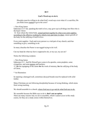 BUT
God’s Word says to do it.
Disciples must be willing to do what God’s word says even when it’s a sacrifice; Do
you think Jesus wanted to go to the cross?
-- New King James
Ephesians 4:15 but, speaking the truth in love, may grow up in all things into Him who is
the head -Christ-
16 from whom the whole body, joined and knit together by what every joint supplies,
according to the effective working by which every part does its share, causes growth of
the body for the edifying of itself in love.
Every joint supplies: Each and every person is a vital part of any church, each has
something to give, something to do.
In many churches the Pastor is run ragged trying to do it all.
Can my hand do what my foot is supposed to do, or my eye, my ear etc?
Notice the following scripture.
-- New King James
Ephesians 4:11 And He Himself gave some to be apostles, some prophets, some
evangelists, and some pastors and teachers,
12 for the equipping of the saints for the work of ministry, for the edifying of the body
of Christ,
* An Illustration:
In repairing a damaged wall, sometimes-decayed boards must be replaced with solid
timber.
Many Christians are not following discipleship because of wrong thinking, which stems
from wrong teaching.
We should assemble in a church, where God says to go and do what God says to do.
We assemble because the Bible says to do it, that’s not an option.
There are many reasons why we are to assemble, which I cannot cover in this study
course, for they are a study course within themselves.
Pg.19
 