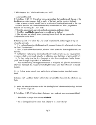* What happens if a Christian will not correct self ?
-- American Standard
1 Corinthians 11:27-32 Wherefore whosoever shall eat the bread or drink the cup of the
Lord in an unworthy manner, shall be guilty of the body and the blood of the Lord.
28 But let a man examine himself, and so let him eat of that bread and drink of that cup.
29 For he who eats and drinks in an unworthy manner eats and drinks judgment to
himself, not discerning the Lord's body.
30 For this reason many are weak and sick among you, and many sleep.
31 For if we would judge ourselves, we would not be judged.
32 But when we are judged, we are chastened by the Lord, that we may not be
condemned with the world.
Hebrews 12:6-11 For whom the Lord loveth he chasteneth, and scourgeth every son
whom he receiveth.
7. If ye endure chastening, God dealeth with you as with sons; for what son is he whom
the father chasteneth not?
8. But if ye be without chastisement, whereof all are partakers, then are ye bastards, and
not sons.
9. Furthermore we have had fathers of our flesh which corrected us, and we gave them
reverence: shall we not much rather be in subjection unto the Father of spirits, and live?
10. For they verily for a few days chastened us after their own pleasure; but he for our
profit, that we might be partakers of his holiness.
11. Now no chastening for the present seemeth to be joyous, but grievous: nevertheless
afterward it yieldeth the peaceable fruit of righteousness unto them which are exercised
thereby.
Vs.14 Follow peace with all men, and holiness, without which no man shall see the
Lord:
Galatians 5:24 And they that are Christ's have crucified the flesh with the affections and
lusts.
 There are many Christians who are not walking in God’s health and blessings because
they will not judge self.
1 Corinthians 11:27-32 ( above ) says that many were sick and some were asleep (died)
* They failed to judge their actions - God did.
* Sin is sin regardless if it comes from a believer or a non-believer.
Pg.29
 