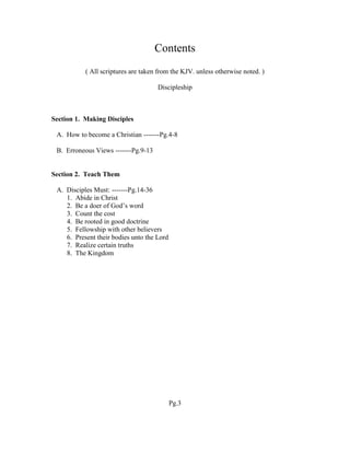 Contents
( All scriptures are taken from the KJV. unless otherwise noted. )
Discipleship
Section 1. Making Disciples
A. How to become a Christian -------Pg.4-8
B. Erroneous Views -------Pg.9-13
Section 2. Teach Them
A. Disciples Must: -------Pg.14-36
1. Abide in Christ
2. Be a doer of God’s word
3. Count the cost
4. Be rooted in good doctrine
5. Fellowship with other believers
6. Present their bodies unto the Lord
7. Realize certain truths
8. The Kingdom
Pg.3
 