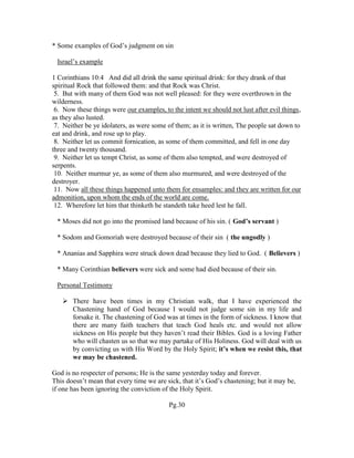 * Some examples of God’s judgment on sin
Israel’s example
1 Corinthians 10:4 And did all drink the same spiritual drink: for they drank of that
spiritual Rock that followed them: and that Rock was Christ.
5. But with many of them God was not well pleased: for they were overthrown in the
wilderness.
6. Now these things were our examples, to the intent we should not lust after evil things,
as they also lusted.
7. Neither be ye idolaters, as were some of them; as it is written, The people sat down to
eat and drink, and rose up to play.
8. Neither let us commit fornication, as some of them committed, and fell in one day
three and twenty thousand.
9. Neither let us tempt Christ, as some of them also tempted, and were destroyed of
serpents.
10. Neither murmur ye, as some of them also murmured, and were destroyed of the
destroyer.
11. Now all these things happened unto them for ensamples: and they are written for our
admonition, upon whom the ends of the world are come.
12. Wherefore let him that thinketh he standeth take heed lest he fall.
* Moses did not go into the promised land because of his sin. ( God’s servant )
* Sodom and Gomoriah were destroyed because of their sin ( the ungodly )
* Ananias and Sapphira were struck down dead because they lied to God. ( Believers )
* Many Corinthian believers were sick and some had died because of their sin.
Personal Testimony
 There have been times in my Christian walk, that I have experienced the
Chastening hand of God because I would not judge some sin in my life and
forsake it. The chastening of God was at times in the form of sickness. I know that
there are many faith teachers that teach God heals etc. and would not allow
sickness on His people but they haven’t read their Bibles. God is a loving Father
who will chasten us so that we may partake of His Holiness. God will deal with us
by convicting us with His Word by the Holy Spirit; it’s when we resist this, that
we may be chastened.
God is no respecter of persons; He is the same yesterday today and forever.
This doesn’t mean that every time we are sick, that it’s God’s chastening; but it may be,
if one has been ignoring the conviction of the Holy Spirit.
Pg.30
 