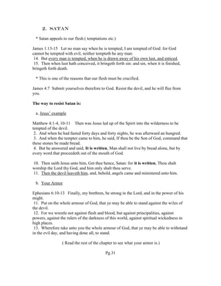 2. Satan
* Satan appeals to our flesh ( temptations etc.)
James 1:13-15 Let no man say when he is tempted, I am tempted of God: for God
cannot be tempted with evil, neither tempteth he any man:
14. But every man is tempted, when he is drawn away of his own lust, and enticed.
15. Then when lust hath conceived, it bringeth forth sin: and sin, when it is finished,
bringeth forth death.
* This is one of the reasons that our flesh must be crucified.
James 4:7 Submit yourselves therefore to God. Resist the devil, and he will flee from
you.
The way to resist Satan is:
a. Jesus’ example
Matthew 4:1-4, 10-11 Then was Jesus led up of the Spirit into the wilderness to be
tempted of the devil.
2. And when he had fasted forty days and forty nights, he was afterward an hungred.
3. And when the tempter came to him, he said, If thou be the Son of God, command that
these stones be made bread.
4. But he answered and said, It is written, Man shall not live by bread alone, but by
every word that proceedeth out of the mouth of God.
10. Then saith Jesus unto him, Get thee hence, Satan: for it is written, Thou shalt
worship the Lord thy God, and him only shalt thou serve.
11. Then the devil leaveth him, and, behold, angels came and ministered unto him.
b. Your Armor
Ephesians 6:10-13 Finally, my brethren, be strong in the Lord, and in the power of his
might.
11. Put on the whole armour of God, that ye may be able to stand against the wiles of
the devil.
12. For we wrestle not against flesh and blood, but against principalities, against
powers, against the rulers of the darkness of this world, against spiritual wickedness in
high places.
13. Wherefore take unto you the whole armour of God, that ye may be able to withstand
in the evil day, and having done all, to stand.
( Read the rest of the chapter to see what your armor is.)
Pg.31
 