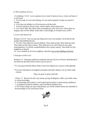 d. The Excellence of Love
1 Corinthians 13:4-8 Love is patient, love is kind. It does not envy, it does not boast, it
is not proud.
5. It is not rude, it is not self-seeking, it is not easily angered, it keeps no record of
wrongs.
6. Love does not delight in evil but rejoices with the truth.
7. It always protects, always trusts, always hopes, always perseveres.
8. Love never fails. But where there are prophecies, they will cease; where there are
tongues, they will be stilled; where there is knowledge, it will pass away. (NIV)
e. Love is the Royal Law
Romans 13:8-10 Owe no man any thing, but to love one another: for he that loveth
another hath fulfilled the law.
9. For this, Thou shalt not commit adultery, Thou shalt not kill, Thou shalt not steal,
Thou shalt not bear false witness, Thou shalt not covet; and if there be any other
commandment, it is briefly comprehended in this saying, namely, Thou shalt love thy
neighbour as thyself.
10. Love worketh no ill to his neighbour: therefore love is the fulfilling of the law.
f. God gave us His Love
Romans 5:5 And hope maketh not ashamed; because the love of God is shed abroad in
our hearts by the Holy Ghost which is given unto us.
* It’s my prayer that this Basic Study Course has helped you, to grow in Discipleship.
* For more information on kingdom principles and other subjects, see my other study
courses.
May you grow in grace and truth.
2 Peter 1:5 But also for this very reason, giving all diligence, add to your faith virtue,
to virtue knowledge,
6 to knowledge self-control, to self-control perseverance, to perseverance godliness,
7 to godliness brotherly kindness, and to brotherly kindness love.
8 For if these things are yours and abound, you will be neither barren nor unfruitful in
the knowledge of our Lord Jesus Christ.
Pg.36
 