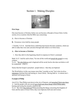 Section 1. Making Disciples
First Steps
One must become a Christian, before one can become a Disciple of Jesus Christ. In this
section, let us examine what the Bible says concerning:
A. - How to become a Christian
B. - Erroneous views held by many people
1 Timothy 3:15-16 And that from a child thou hast known the holy scriptures, which are
able to make thee wise unto salvation through faith which is in Christ Jesus.
A. - How to become a Christian
1. How they did it in the beginning church in response to Christ’s command
Mark 16:15 And He said to them, "Go into all the world and preach the gospel to every
creature.
Vs.16 "He who believes and is baptized will be saved; but he who does not believe will
be condemned (NKJV)
Notice that the Gospel is preached - people believe - then they are baptized.
The Word believe in this case means more than “consider as true” but it also involves
repentance (turning from and turning to- Jesus Christ). Having faith in - to entrust one’s
spiritual well being to Christ.
Example of Philip
Acts 8:5-6, Then Philip went down to the city of Samaria, and preached Christ unto them.
6. And the people with one accord gave heed unto those things which Philip spake,
hearing and seeing the miracles which he did.
Vs.12 But when they believed Philip preaching the things concerning the kingdom of
God, and the name of Jesus Christ, they were baptized, both men and women.
Pg.4
 