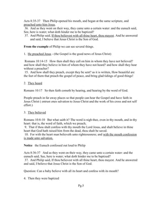 Acts 8:35-37 Then Philip opened his mouth, and began at the same scripture, and
preached unto him Jesus.
36. And as they went on their way, they came unto a certain water: and the eunuch said,
See, here is water; what doth hinder me to be baptized?
37. And Philip said, If thou believest with all thine heart, thou mayest. And he answered
and said, I believe that Jesus Christ is the Son of God.
From the example of Philip we can see several things.
1. He preached Jesus - (the Gospel is the good news of Jesus Christ)
Romans 10:14-15 How then shall they call on him in whom they have not believed?
and how shall they believe in him of whom they have not heard? and how shall they hear
without a preacher?
15. And how shall they preach, except they be sent? as it is written, How beautiful are
the feet of them that preach the gospel of peace, and bring glad tidings of good things!
2. They heard
Romans 10:17 So then faith cometh by hearing, and hearing by the word of God.
People preach in far away places so that people can hear the Gospel and have faith in
Jesus Christ ( entrust ones salvation to Jesus Christ and the work of his cross and not self
effort.)
3. They believed
Romans 10:8-10 But what saith it? The word is nigh thee, even in thy mouth, and in thy
heart: that is, the word of faith, which we preach;
9. That if thou shalt confess with thy mouth the Lord Jesus, and shalt believe in thine
heart that God hath raised him from the dead, thou shalt be saved.
10. For with the heart man believeth unto righteousness; and with the mouth confession
is made unto salvation.
Notice the Eunuch confessed out loud to Philip
Acts 8:36-37 And as they went on their way, they came unto a certain water: and the
eunuch said, See, here is water; what doth hinder me to be baptized?
37. And Philip said, If thou believest with all thine heart, thou mayest. And he answered
and said, I believe that Jesus Christ is the Son of God.
Question: Can a baby believe with all its heart and confess with its mouth?
4. Then they were baptized
Pg.5
 