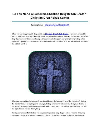 Do You Need A California Christian Drug Rehab Center Christian Drug Rehab Center
_____________________________________________________________________________________

By Jasoq Lasuo - http://youtu.be/iXYpigQSnEA

When you are struggling with drug addiction, Christian Drug Rehab Center it can seem impossible
without receiving help from a A California Christian Drug Rehab Center program. You can get clean from
drug dependence and the key is having a strong network of support and getting the right drug rehab
treatment. Nobody should become discouraged or give up on the goal of a clean life, because in the end
the battle is worth it.

When someone wishes to get clean from drug addiction, the hardest thing to do is take the first step.
The decision to quit using drugs may leave you feeling ambivalent, but once you do it you will come to
realize it is the best thing you could have ever done. Changing your life is not going to be easy, but with
the right attitude you can do anything.
Feeling torn and conflicted when you are preparing to stop using drugs is entirely normal. Showing
perseverance, having strength and dedication makes it possible for anyone to recover and heal from

 