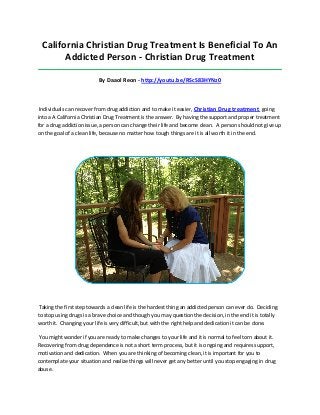 California Christian Drug Treatment Is Beneficial To An
Addicted Person - Christian Drug Treatment
_____________________________________________________________________________________

By Daaol Reon - http://youtu.be/RScS83HYNz0

Individuals can recover from drug addiction and to make it easier, Christian Drug treatment going
into a A California Christian Drug Treatment is the answer. By having the support and proper treatment
for a drug addiction issue, a person can change their life and become clean. A person should not give up
on the goal of a clean life, because no matter how tough things are it is all worth it in the end.

Taking the first step towards a clean life is the hardest thing an addicted person can ever do. Deciding
to stop using drugs is a brave choice and though you may question the decision, in the end it is totally
worth it. Changing your life is very difficult, but with the right help and dedication it can be done.
You might wonder if you are ready to make changes to your life and it is normal to feel torn about it.
Recovering from drug dependence is not a short term process, but it is ongoing and requires support,
motivation and dedication. When you are thinking of becoming clean, it is important for you to
contemplate your situation and realize things will never get any better until you stop engaging in drug
abuse.

 