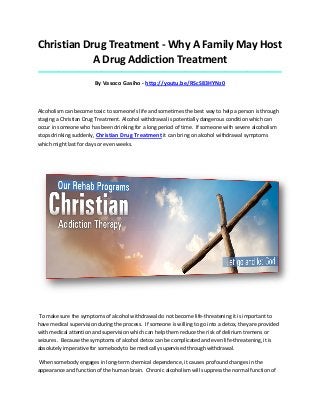 Christian Drug Treatment - Why A Family May Host
A Drug Addiction Treatment
_____________________________________________________________________________________

By Vasoco Gasiho - http://youtu.be/RScS83HYNz0

Alcoholism can become toxic to someone’s life and sometimes the best way to help a person is through
staging a Christian Drug Treatment. Alcohol withdrawal is potentially dangerous condition which can
occur in someone who has been drinking for a long period of time. If someone with severe alcoholism
stops drinking suddenly, Christian Drug Treatment it can bring on alcohol withdrawal symptoms
which might last for days or even weeks.

To make sure the symptoms of alcohol withdrawal do not become life-threatening it is important to
have medical supervision during the process. If someone is willing to go into a detox, they are provided
with medical attention and supervision which can help them reduce the risk of delirium tremens or
seizures. Because the symptoms of alcohol detox can be complicated and even life-threatening, it is
absolutely imperative for somebody to be medically supervised through withdrawal.
When somebody engages in long-term chemical dependence, it causes profound changes in the
appearance and function of the human brain. Chronic alcoholism will suppress the normal function of

 