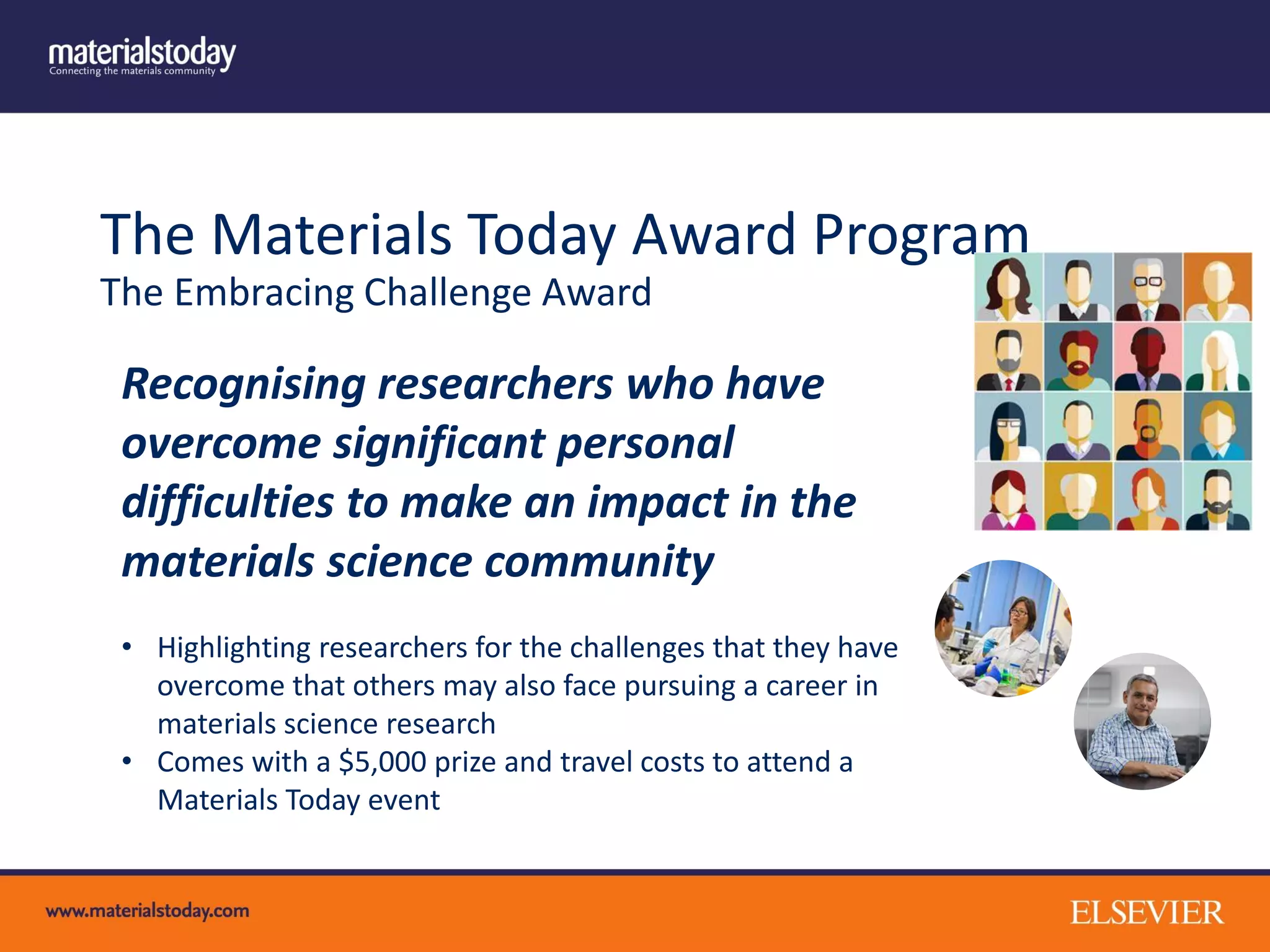 The Materials Today Award Program
The Embracing Challenge Award
Recognising researchers who have
overcome significant personal
difficulties to make an impact in the
materials science community
• Highlighting researchers for the challenges that they have
overcome that others may also face pursuing a career in
materials science research
• Comes with a $5,000 prize and travel costs to attend a
Materials Today event
 