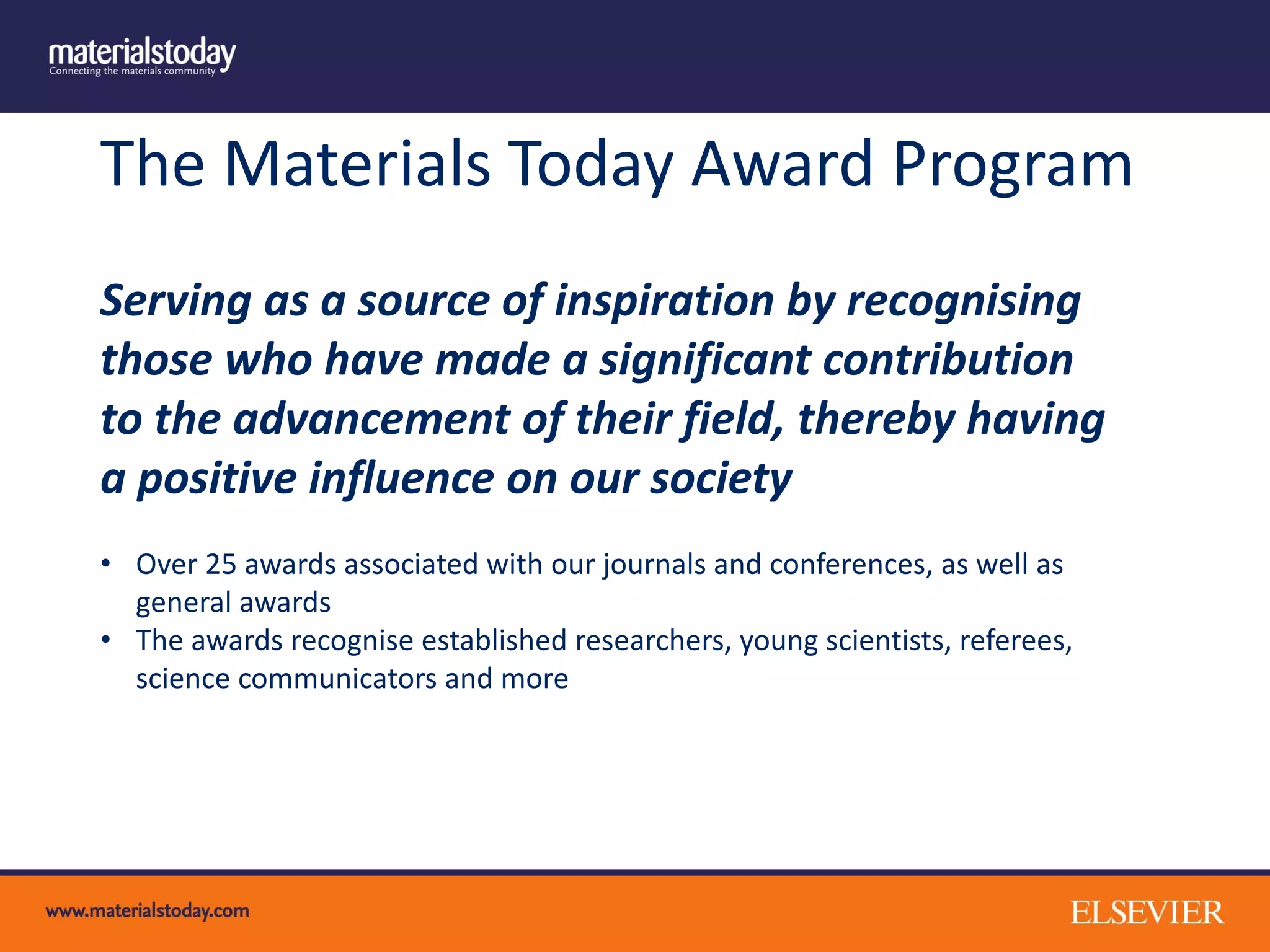 The Materials Today Award Program
Serving as a source of inspiration by recognising
those who have made a significant contribution
to the advancement of their field, thereby having
a positive influence on our society
• Over 25 awards associated with our journals and conferences, as well as
general awards
• The awards recognise established researchers, young scientists, referees,
science communicators and more
 