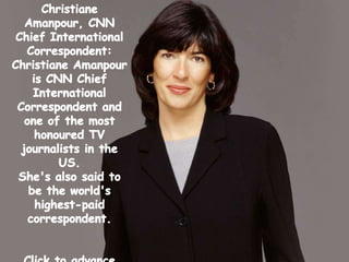 ChristianeAmanpour, CNN Chief International Correspondent: Christiane Amanpour is CNN Chief International Correspondent and one of the most honoured TV journalists in the US.  She's also said to be the world's highest-paid correspondent. Click to advance slides…. 